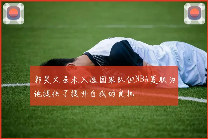 郭昊文虽未入选国家队但NBA夏联为他提供了提升自我的良机