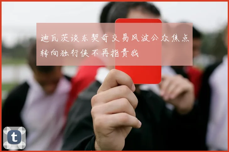 迪瓦茨谈东契奇交易风波公众焦点转向独行侠不再指责我