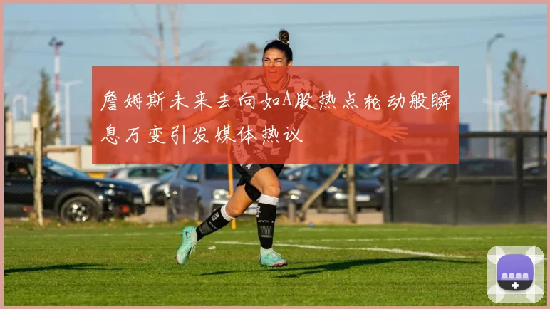 詹姆斯未来去向如A股热点轮动般瞬息万变引发媒体热议