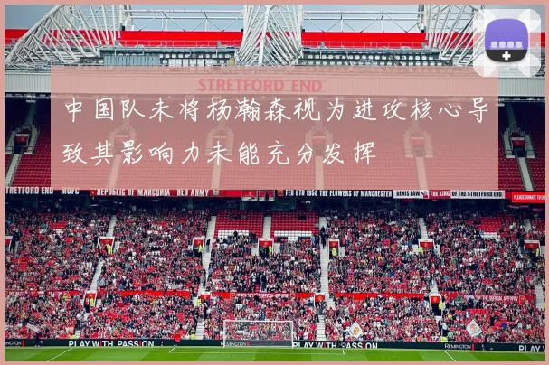 中国队未将杨瀚森视为进攻核心导致其影响力未能充分发挥