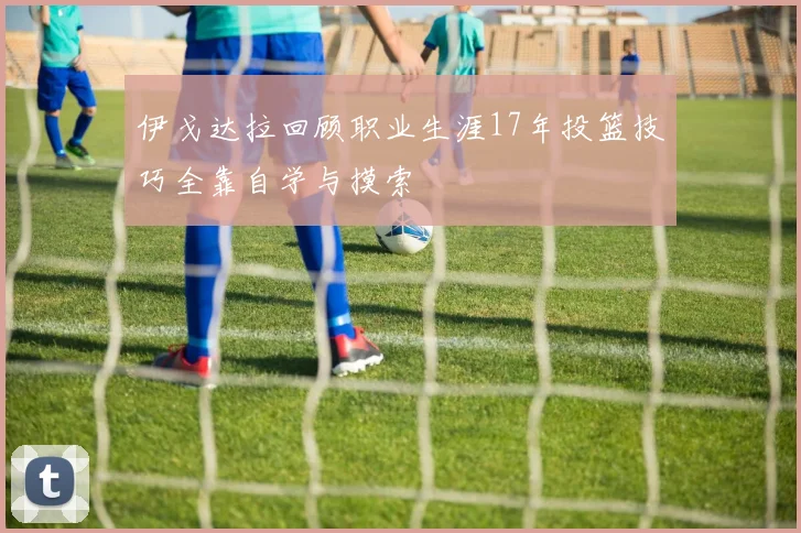 伊戈达拉回顾职业生涯17年投篮技巧全靠自学与摸索