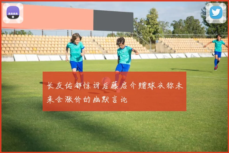 长友佑都惊讶后藤启介赠球衣称未来会涨价的幽默言论