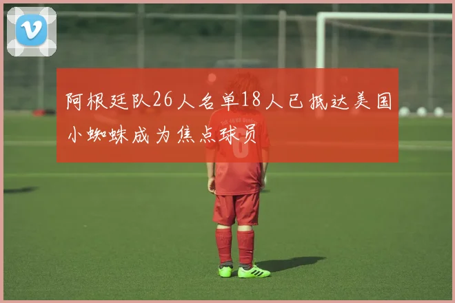 阿根廷队26人名单18人已抵达美国小蜘蛛成为焦点球员
