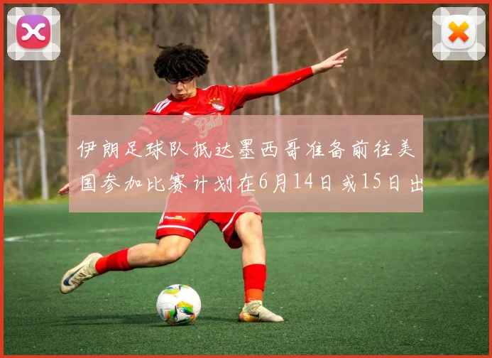 伊朗足球队抵达墨西哥准备前往美国参加比赛计划在6月14日或15日出发