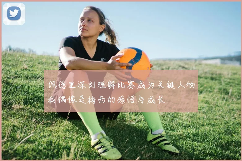 佩德里深刻理解比赛成为关键人物我偶像是梅西的感悟与成长