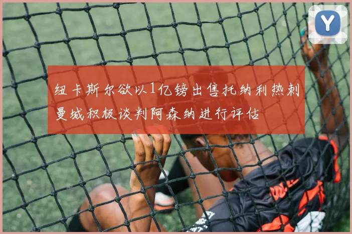 纽卡斯尔欲以1亿镑出售托纳利热刺曼城积极谈判阿森纳进行评估