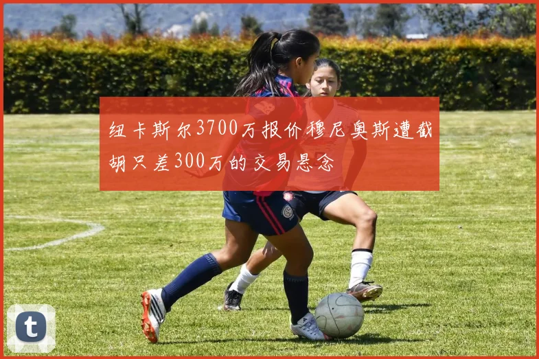 纽卡斯尔3700万报价穆尼奥斯遭截胡只差300万的交易悬念