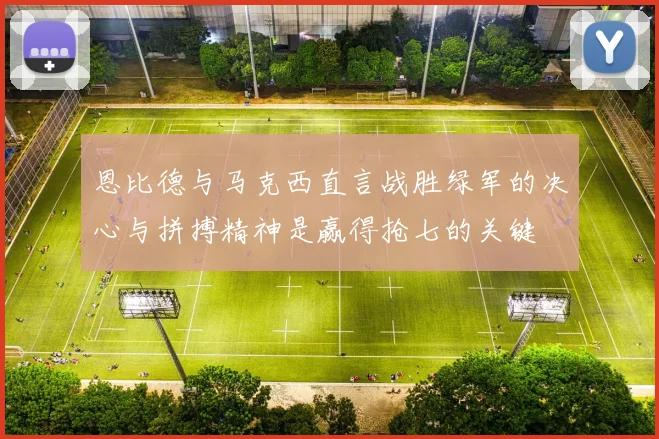 恩比德与马克西直言战胜绿军的决心与拼搏精神是赢得抢七的关键