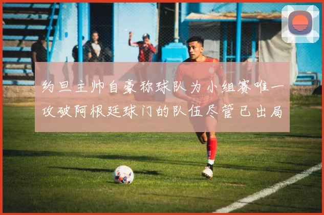 约旦主帅自豪称球队为小组赛唯一攻破阿根廷球门的队伍尽管已出局