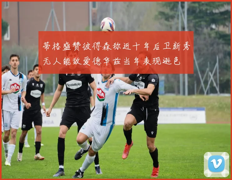 蒂格盛赞彼得森称近十年后卫新秀无人能敌爱德华兹当年表现逊色