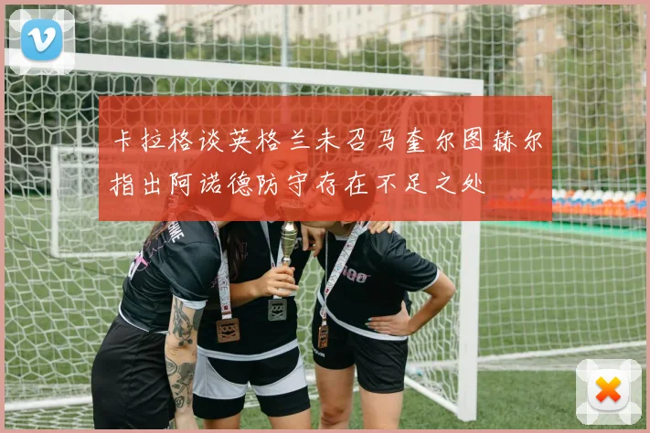 卡拉格谈英格兰未召马奎尔图赫尔指出阿诺德防守存在不足之处