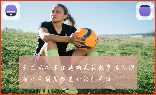 米兰老板卡尔迪纳莱获教皇接见伊布几天前与教皇合影引关注
